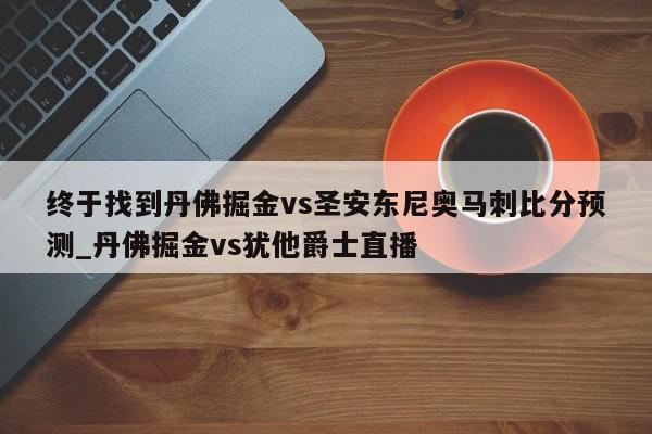 终于找到丹佛掘金vs圣安东尼奥马刺比分预测_丹佛掘金vs犹他爵士直播