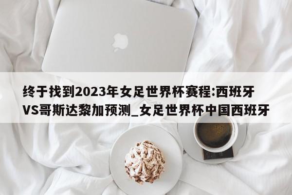 终于找到2023年女足世界杯赛程:西班牙VS哥斯达黎加预测_女足世界杯中国西班牙