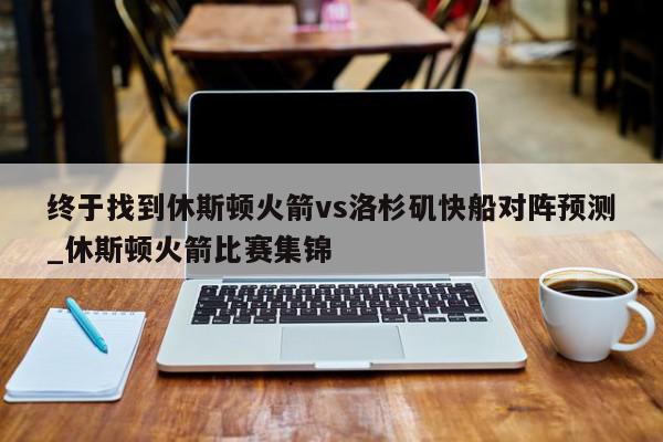 终于找到休斯顿火箭vs洛杉矶快船对阵预测_休斯顿火箭比赛集锦