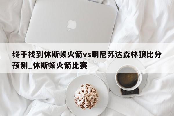 终于找到休斯顿火箭vs明尼苏达森林狼比分预测_休斯顿火箭比赛