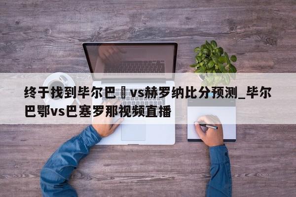 终于找到毕尔巴咢vs赫罗纳比分预测_毕尔巴鄂vs巴塞罗那视频直播