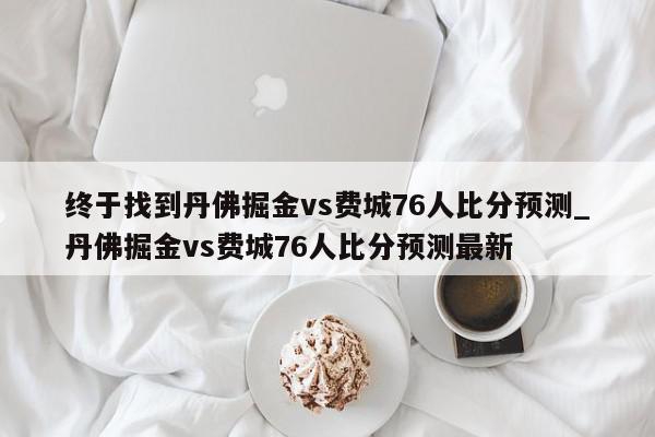 终于找到丹佛掘金vs费城76人比分预测_丹佛掘金vs费城76人比分预测最新