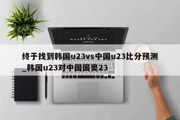 终于找到韩国u23vs中国u23比分预测_韩国u23对中国国奥23