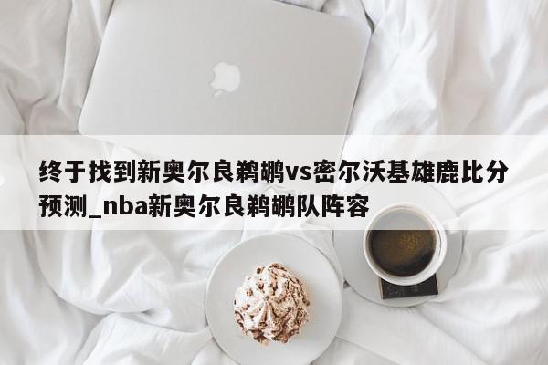 终于找到新奥尔良鹈鹕vs密尔沃基雄鹿比分预测_nba新奥尔良鹈鹕队阵容