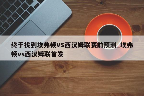 终于找到埃弗顿VS西汉姆联赛前预测_埃弗顿vs西汉姆联首发