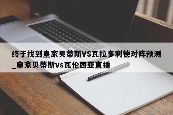 终于找到皇家贝蒂斯VS瓦拉多利德对阵预测_皇家贝蒂斯vs瓦伦西亚直播