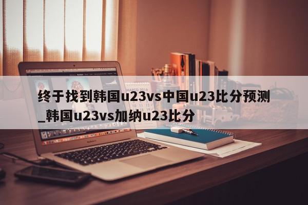 终于找到韩国u23vs中国u23比分预测_韩国u23vs加纳u23比分