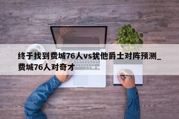 终于找到费城76人vs犹他爵士对阵预测_费城76人对奇才