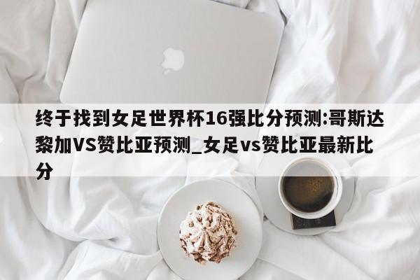 终于找到女足世界杯16强比分预测:哥斯达黎加VS赞比亚预测_女足vs赞比亚最新比分