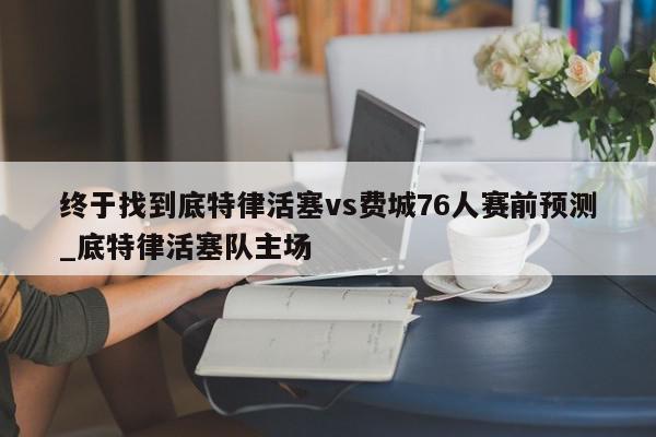 终于找到底特律活塞vs费城76人赛前预测_底特律活塞队主场