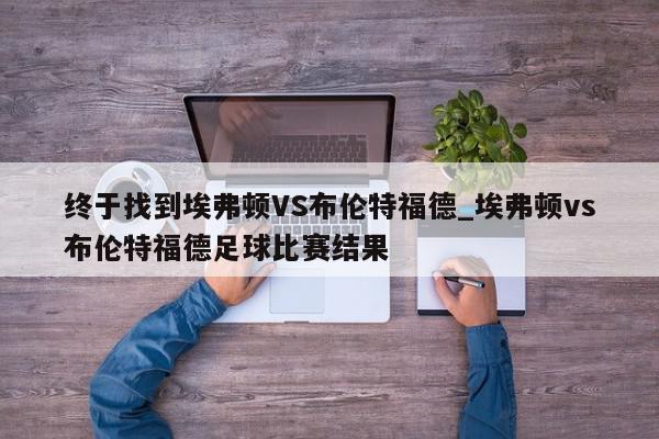 终于找到埃弗顿VS布伦特福德_埃弗顿vs布伦特福德足球比赛结果