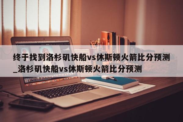 终于找到洛杉矶快船vs休斯顿火箭比分预测_洛杉矶快船vs休斯顿火箭比分预测