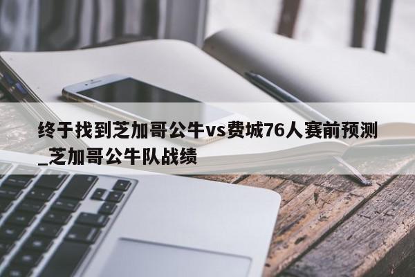 终于找到芝加哥公牛vs费城76人赛前预测_芝加哥公牛队战绩