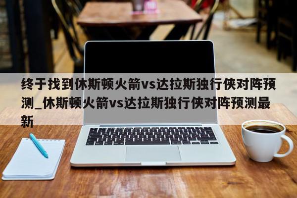 终于找到休斯顿火箭vs达拉斯独行侠对阵预测_休斯顿火箭vs达拉斯独行侠对阵预测最新