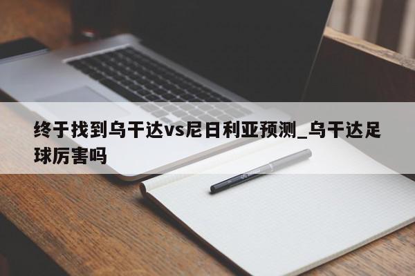 终于找到乌干达vs尼日利亚预测_乌干达足球厉害吗