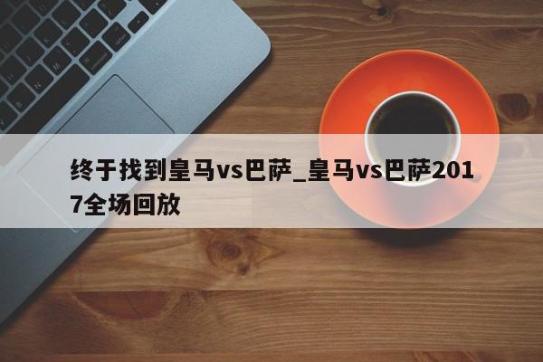 终于找到皇马vs巴萨_皇马vs巴萨2017全场回放