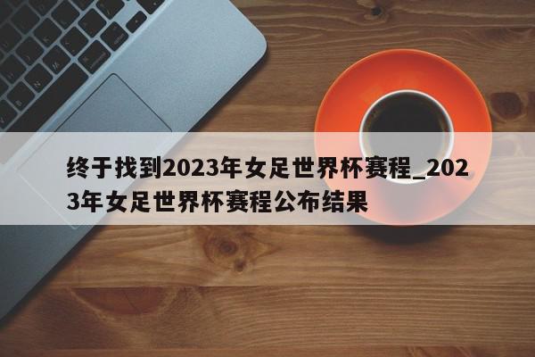 终于找到2023年女足世界杯赛程_2023年女足世界杯赛程公布结果