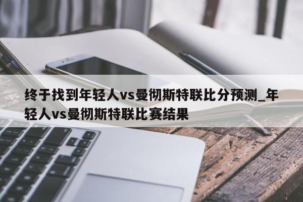 终于找到年轻人vs曼彻斯特联比分预测_年轻人vs曼彻斯特联比赛结果