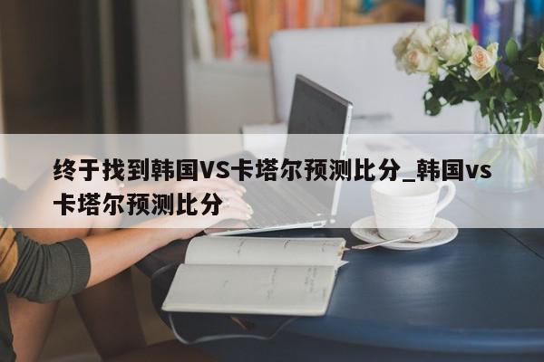 终于找到韩国VS卡塔尔预测比分_韩国vs卡塔尔预测比分