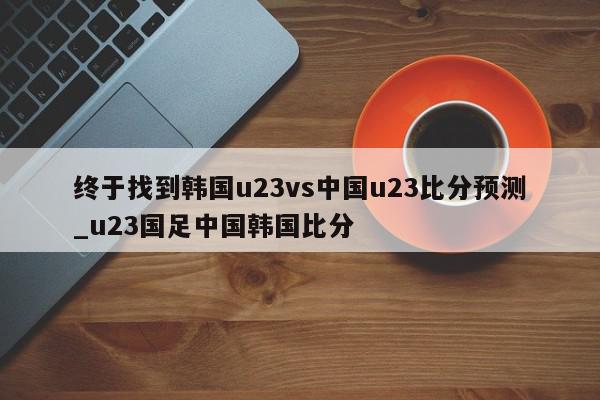 终于找到韩国u23vs中国u23比分预测_u23国足中国韩国比分