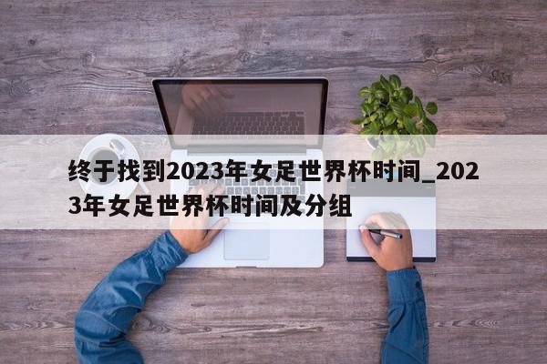 终于找到2023年女足世界杯时间_2023年女足世界杯时间及分组