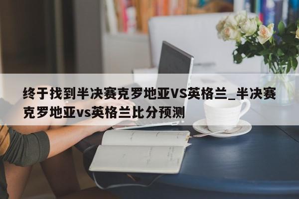 终于找到半决赛克罗地亚VS英格兰_半决赛克罗地亚vs英格兰比分预测