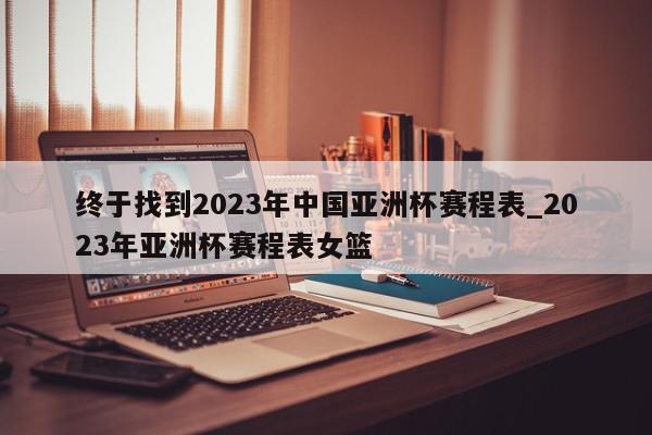 终于找到2023年中国亚洲杯赛程表_2023年亚洲杯赛程表女篮