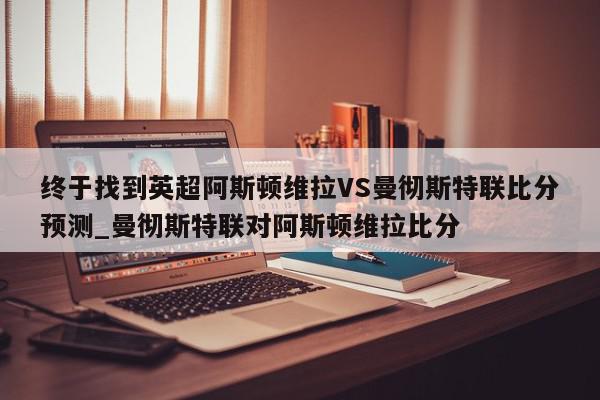 终于找到英超阿斯顿维拉VS曼彻斯特联比分预测_曼彻斯特联对阿斯顿维拉比分