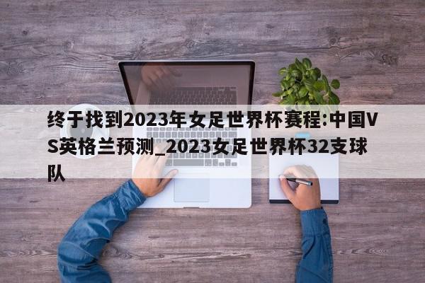 终于找到2023年女足世界杯赛程:中国VS英格兰预测_2023女足世界杯32支球队