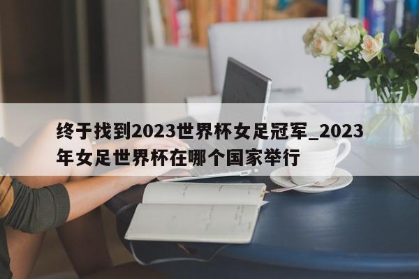 终于找到2023世界杯女足冠军_2023年女足世界杯在哪个国家举行