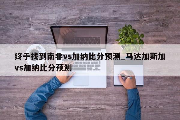 终于找到南非vs加纳比分预测_马达加斯加vs加纳比分预测