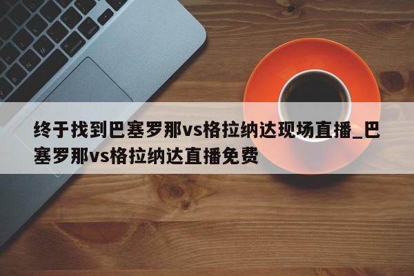 终于找到巴塞罗那vs格拉纳达现场直播_巴塞罗那vs格拉纳达直播免费