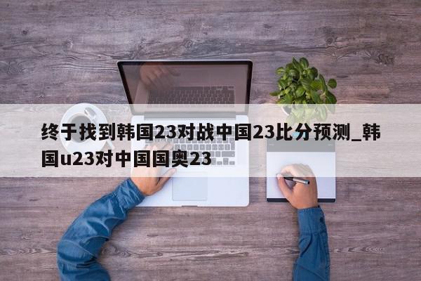 终于找到韩国23对战中国23比分预测_韩国u23对中国国奥23