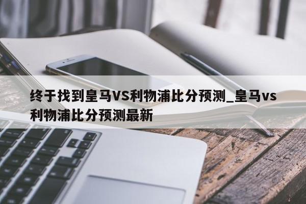 终于找到皇马VS利物浦比分预测_皇马vs利物浦比分预测最新