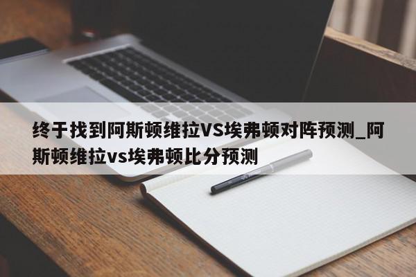 终于找到阿斯顿维拉VS埃弗顿对阵预测_阿斯顿维拉vs埃弗顿比分预测