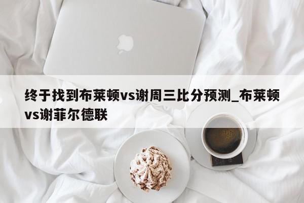 终于找到布莱顿vs谢周三比分预测_布莱顿vs谢菲尔德联