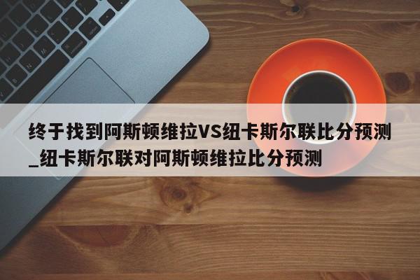 终于找到阿斯顿维拉VS纽卡斯尔联比分预测_纽卡斯尔联对阿斯顿维拉比分预测