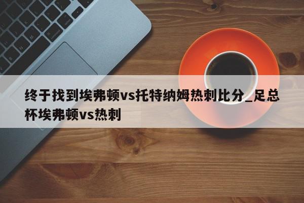 终于找到埃弗顿vs托特纳姆热刺比分_足总杯埃弗顿vs热刺