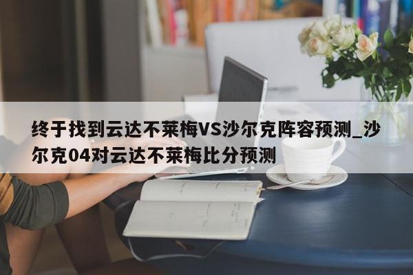 终于找到云达不莱梅VS沙尔克阵容预测_沙尔克04对云达不莱梅比分预测