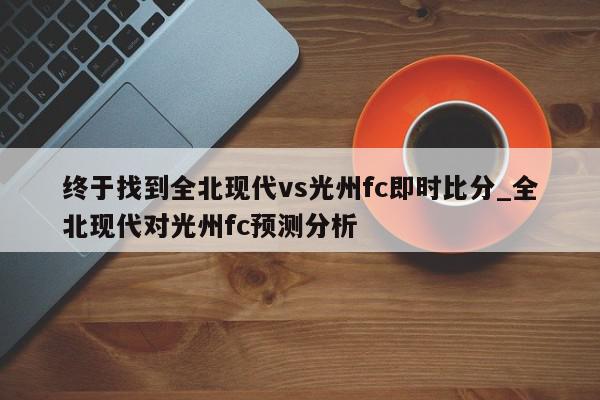 终于找到全北现代vs光州fc即时比分_全北现代对光州fc预测分析