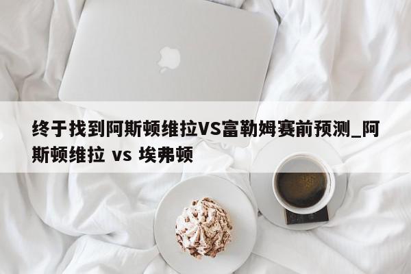 终于找到阿斯顿维拉VS富勒姆赛前预测_阿斯顿维拉 vs 埃弗顿