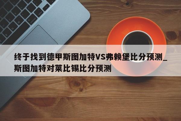 终于找到德甲斯图加特VS弗赖堡比分预测_斯图加特对莱比锡比分预测