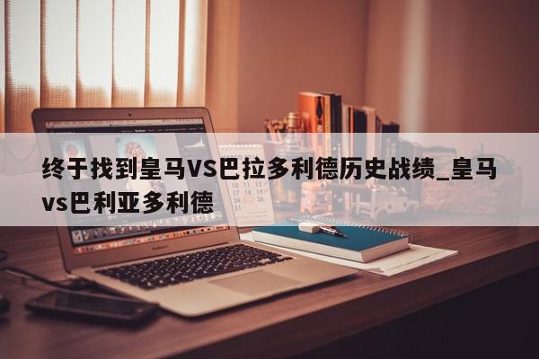 终于找到皇马VS巴拉多利德历史战绩_皇马vs巴利亚多利德